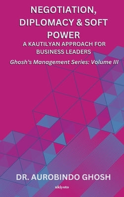 Negotiation, Diplomacy & Soft Power: A Kautilyan Approach for Business Leaders Ghosh's Management Series Vol III: A Kautilyan Approach for Business Le by Dr Aurobindo Ghosh