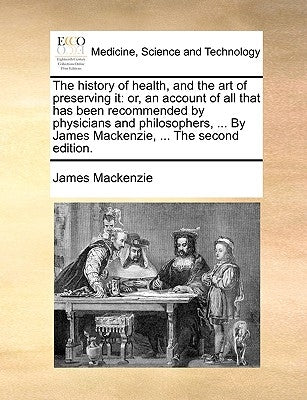 The history of health, and the art of preserving it: or, an account of all that has been recommended by physicians and philosophers, ... By James Mack by MacKenzie, James