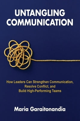 Untangling Communication: How Leaders Can Strengthen Communication, Resolve Conflict, and Build High-Performing Teams by Garaitonandia, Maria