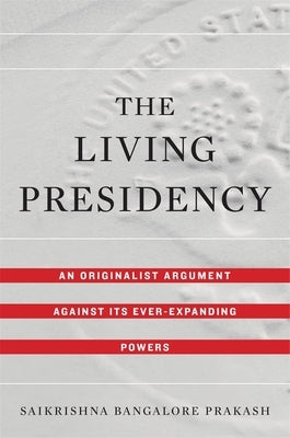 The Living Presidency: An Originalist Argument Against Its Ever-Expanding Powers by Prakash, Saikrishna Bangalore
