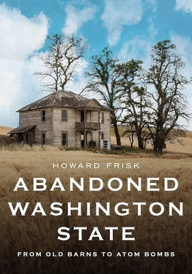 Abandoned Washington State: From Old Barns to Atom Bombs by Frisk, Howard