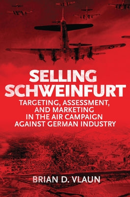 Selling Schweinfurt: Targeting, Assessment, and Marketing in the Air Campaign Against German Industry by Vlaun, Brian