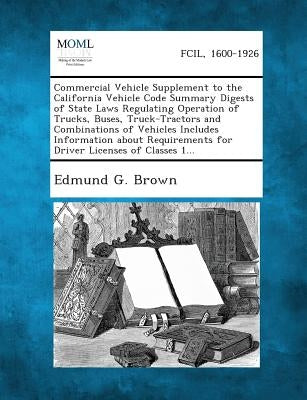Commercial Vehicle Supplement to the California Vehicle Code Summary Digests of State Laws Regulating Operation of Trucks, Buses, Truck-Tractors and C by Brown, Edmund G.