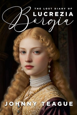 The Lost Diary of Lucrezia Borgia: Deathbed Confessions of the Pope's Daughter by Teague, Johnny