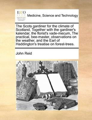 The Scots gardiner for the climate of Scotland, Together with the gardiner's kalendar, the florist's vade-mecum, The practical, bee-master, observatio by Reid, John