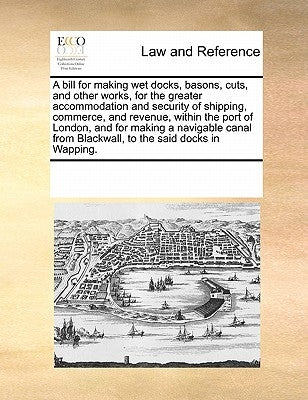 A Bill for Making Wet Docks, Basons, Cuts, and Other Works, for the Greater Accommodation and Security of Shipping, Commerce, and Revenue, Within the by Multiple Contributors