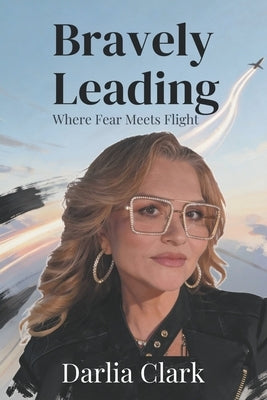 Bravely Leading: Where Fear Meets Flight by Clark, Darlia