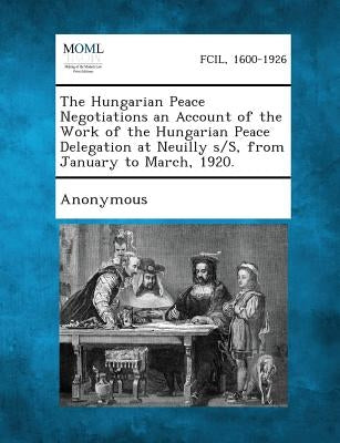 The Hungarian Peace Negotiations an Account of the Work of the Hungarian Peace Delegation at Neuilly S/S, from January to March, 1920. by Hungary Peace Conference Delegations, 19