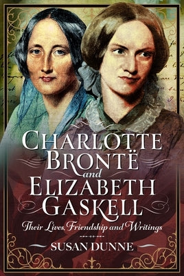 Charlotte Brontë and Elizabeth Gaskell: Their Lives, Friendship and Writings by Dunne, Susan