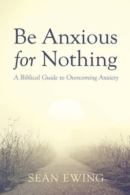 Be Anxious for Nothing: A Biblical Guide to Overcoming Anxiety by Ewing, Sean