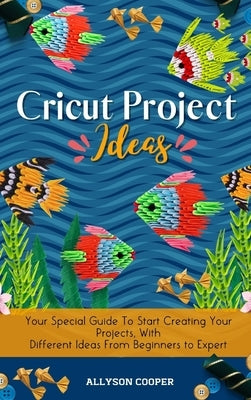 Cricut Project Ideas: Your Special Guide To Start Creating Your Projects, With Different Ideas From Beginners to Expert by Cooper, Allyson