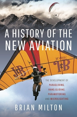 A History of the New Aviation: The Development of Paragliding, Hang-Gliding, Paramotoring and Microlighting by Milton, Brian