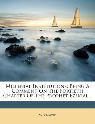 Millenial Institutions: Being a Comment on the Fortieth Chapter of the Prophet Ezekial... by Anonymous