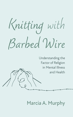 Knitting with Barbed Wire: Understanding the Factor of Religion in Mental Illness and Health by Murphy, Marcia A.