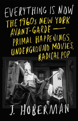 Everything Is Now: The 1960s New York Avant-Garde Primal Happenings, Underground Movies, Radical Pop by Hoberman, J.