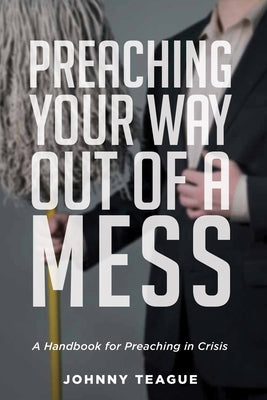 Preaching Your Way Out of a Mess: A Handbook for Preaching in a Crisis by Teague, Johnny