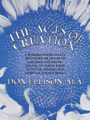 The Acts of Creation: a workbook for adults who work or live with children and young adults, to teach them intuitive, psychic and spiritual science sk by Ellison M. a., Don