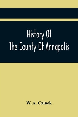 History Of The County Of Annapolis: Including Old Port Royal And Acadia: With Memoirs Of Its Representatives In The Provincial Parliament, And Biograp by A. Calnek, W.