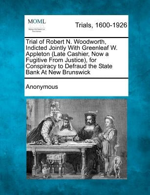 Trial of Robert N. Woodworth, Indicted Jointly with Greenleaf W. Appleton (Late Cashier, Now a Fugitive from Justice), for Conspiracy to Defraud the S by Anonymous