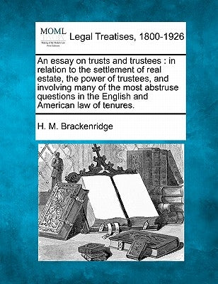 An Essay on Trusts and Trustees: In Relation to the Settlement of Real Estate, the Power of Trustees, and Involving Many of the Most Abstruse Question by Brackenridge, H. M.