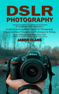Dslr Photography: A Comprehensive Beginner's Guide to Learning About Digital Slr Photography (Simple and Easy Principles and Techniques by Clark, Jason