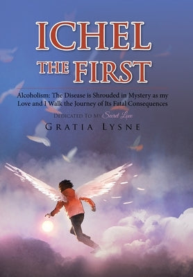 Ichel the First: Alcoholism: the Disease Is Shrouded in Mystery as My Love and I Walk the Journey of Its Heartbreaking Consequences by Lysne, Gratia