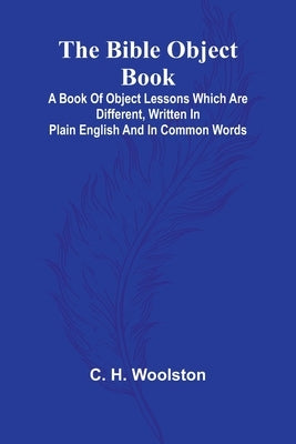 The Bible object book: A book of object lessons which are different, written in plain English and in common words by H. Woolston, C.