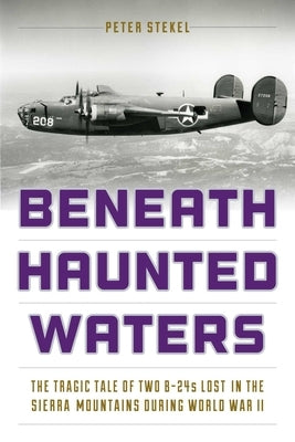 Beneath Haunted Waters: The Tragic Tale of Two B-24s Lost in the Sierra Nevada Mountains during World War II by Stekel, Peter