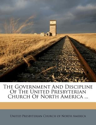 The Government and Discipline of the United Presbyterian Church of North America ... by United Presbyterian Church of North Amer