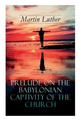 Prelude on the Babylonian Captivity of the Church: Theological Treatise on Sacraments of the Catholic Church by Luther, Martin