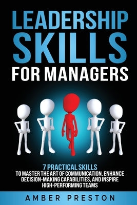 Leadership Skills for Managers: 7 Practical Skills to Master the Art of Communication, Enhance Decision-Making Capabilities, and Inspire High-Performi by Preston, Amber