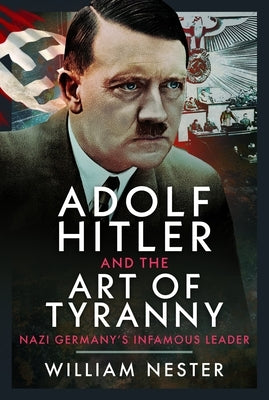 Adolf Hitler and the Art of Tyranny: Nazi Germany's Infamous Leader by Nester, William