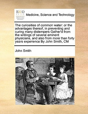 The Curiosities of Common Water: Or the Advantages Thereof, in Preventing and Curing Many Distempers Gather'd from the Writings of Several Eminent Phy by Smith, John