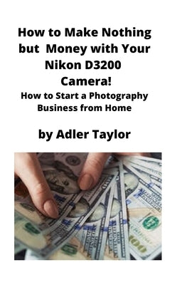 How to Make Nothing but Money with Your Nikon D3200 Camera!: How to Start a Photography Business from Home by Taylor, Adler