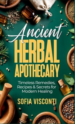 Ancient Herbal Apothecary: Timeless Remedies, Recipes & Secrets For Modern Healing by Visconti, Sofia