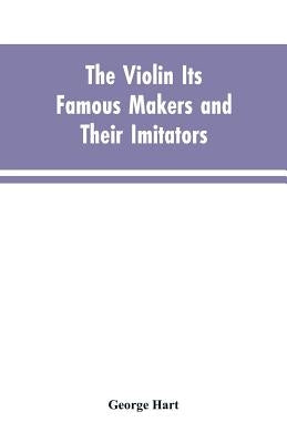 The Violin Its Famous Makers and Their Imitators by Hart, George