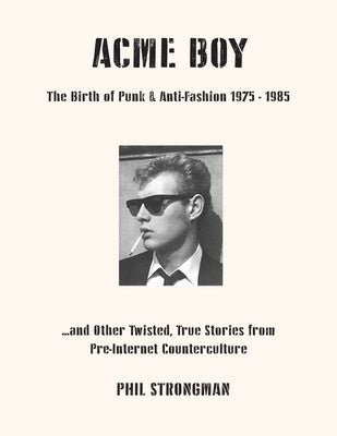 Acme Boy: The Birth of Punk & Anti-Fashion 1975 - 1985...and Other Twisted, True Stories from Pre-Internet Counterculture by Strongman, Phil