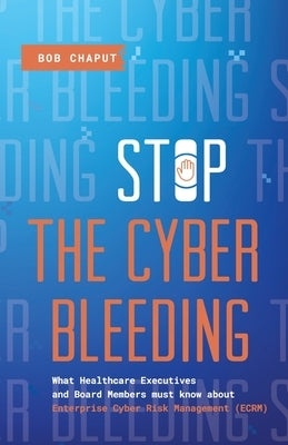 Stop The Cyber Bleeding: What Healthcare Executives and Board Members Must Know About Enterprise Cyber Risk Management (ECRM) How to Save Your by Chaput, Bob