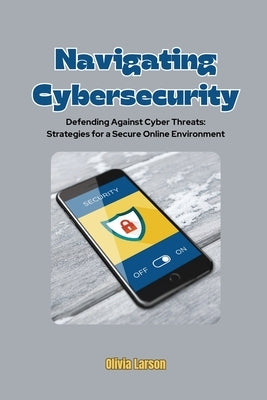 Navigating Cybersecurity: Defending Against Cyber Threats: Strategies for a Secure Online Environment by Larson, Olivia