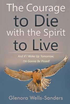The Courage to Die with the Spirit to Live: And If I Wake Up Tomorrow, I'm Gonna Be Pissed! by Wells-Sanders, Glenora