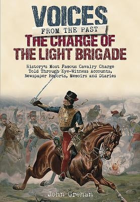 The Charge of the Light Brigade: History's Most Famous Cavalry Charge Told Through Eye Witness Accounts, Newspaper Reports, Memoirs and Diaries by Grehan, John