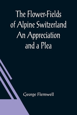 The Flower-Fields of Alpine Switzerland An Appreciation and a Plea by Flemwell, George