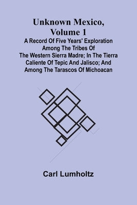 Unknown Mexico, Volume 1; A Record of Five Years' Exploration Among the Tribes of the Western Sierra Madre; In the Tierra Caliente of Tepic and Jalisc by Lumholtz, Carl