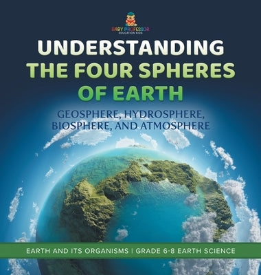 Understanding the Four Spheres of Earth Geosphere, Hydrosphere, Biosphere, and Atmosphere Earth and its Organisms Grade 6-8 Earth Science by Baby Professor