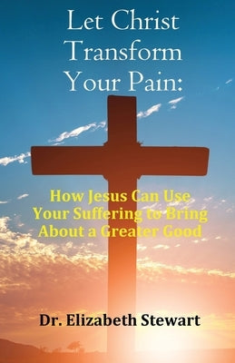 Let Christ Transform Your Pain: How Jesus Can Use Your Suffering to Bring About a Greater Good by Stewart, Elizabeth