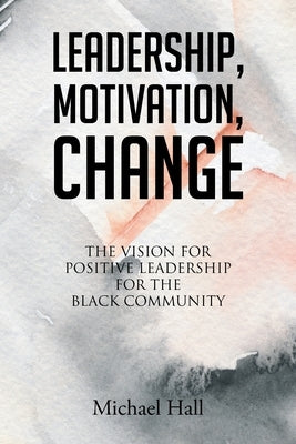 Leadership, Motivation, Change: The Vision for Positive Leadership for the Black Community by Hall, Michael