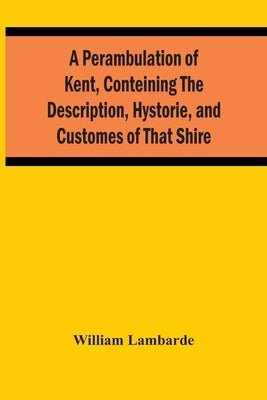 A Perambulation Of Kent, Conteining The Description, Hystorie, And Customes Of That Shire by Lambarde, William