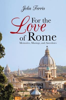 For the Love of Rome: Memories, Musings, and Anecdotes by Ferris, John