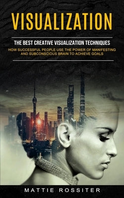 Visualization: The Best Creative Visualization Techniques (How Successful People Use the Power of Manifesting and Subconscious Brain by Rossiter, Mattie