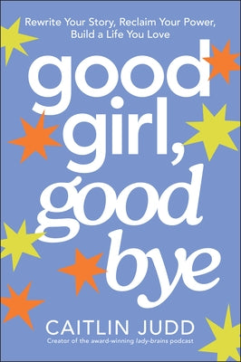 Good Girl, Goodbye: Rewrite Your Story, Reclaim Your Power, Build a Life You Love by Judd, Caitlin